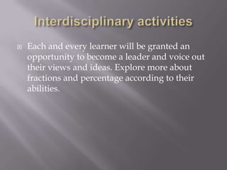  Each and every learner will be granted an
opportunity to become a leader and voice out
their views and ideas. Explore more about
fractions and percentage according to their
abilities.
 