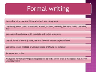 Formal writing
Use a clear structure and divide your text into paragraphs
Use linking words (and, In addition, as well, in short, secondly, because, since, therefore,
but)
Use a varied vocabulary, with complete and varied sentences
Use full forms of words (I have, we are, I would, as soon as possible etc.
Use formal words (instead of using deep use profound for instance)
Be formal and polite
Always use formal greetings and expressions to end a letter or an e-mail (Dear Mrs. Green,
Sincerely yours)

 