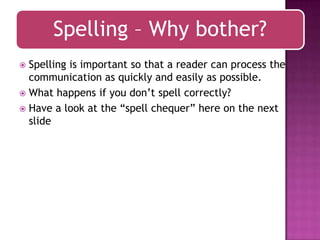 Spelling – Why bother?
Spelling is important so that a reader can process the
communication as quickly and easily as possible.
 What happens if you don‟t spell correctly?
 Have a look at the “spell chequer” here on the next
slide


 