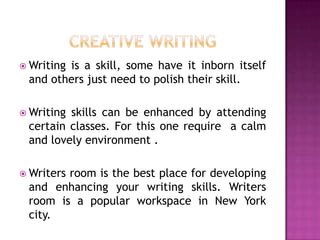 Writing

is a skill, some have it inborn itself
and others just need to polish their skill.

 Writing

skills can be enhanced by attending
certain classes. For this one require a calm
and lovely environment .

 Writers

room is the best place for developing
and enhancing your writing skills. Writers
room is a popular workspace in New York
city.

 