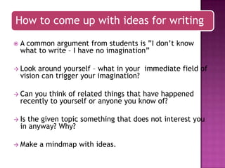 How to come up with ideas for writing


A common argument from students is ”I don‟t know
what to write – I have no imagination”

 Look

around yourself – what in your immediate field of
vision can trigger your imagination?

 Can

you think of related things that have happened
recently to yourself or anyone you know of?

 Is

the given topic something that does not interest you
in anyway? Why?

 Make

a mindmap with ideas.

 