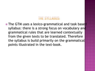  The

GTM uses a lexico-grammatical and task based
syllabus: there is a strong focus on vocabulary and
grammatical rules that are learned contextually
from the given texts to be translated. Therefore
the syllabus is build primarily on the grammatical
points illustrated in the text-book.

 