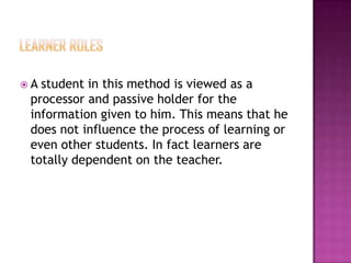 A

student in this method is viewed as a
processor and passive holder for the
information given to him. This means that he
does not influence the process of learning or
even other students. In fact learners are
totally dependent on the teacher.

 