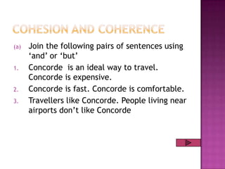 (a)
1.

2.
3.

Join the following pairs of sentences using
„and‟ or „but‟
Concorde is an ideal way to travel.
Concorde is expensive.
Concorde is fast. Concorde is comfortable.
Travellers like Concorde. People living near
airports don‟t like Concorde

 