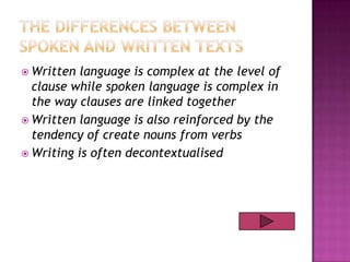  Written

language is complex at the level of
clause while spoken language is complex in
the way clauses are linked together
 Written language is also reinforced by the
tendency of create nouns from verbs
 Writing is often decontextualised

 