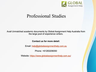 Professional Studies
Avail Unmatched academic documents by Global Assignment Help Australia from
the large pool of experience writers.
Contact us for more detail:
Email: help@globalassignmenthelp.com.au
Phone: +61283206050
Website: https://www.globalassignmenthelp.com.au/
 
