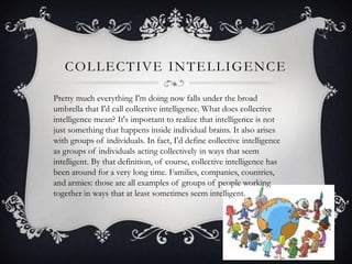 COLLECTIVE INTELLIGENCE
Pretty much everything I'm doing now falls under the broad
umbrella that I'd call collective intelligence. What does collective
intelligence mean? It's important to realize that intelligence is not
just something that happens inside individual brains. It also arises
with groups of individuals. In fact, I'd define collective intelligence
as groups of individuals acting collectively in ways that seem
intelligent. By that definition, of course, collective intelligence has
been around for a very long time. Families, companies, countries,
and armies: those are all examples of groups of people working
together in ways that at least sometimes seem intelligent.
 