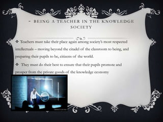 - B E I N G A T E AC H E R I N T H E K N OW L E D G E
S O C I E T Y
 Teachers must take their place again among society’s most respected
intellectuals – moving beyond the citadel of the classroom to being, and
preparing their pupils to be, citizens of the world.
 They must do their best to ensure that their pupils promote and
prosper from the private goods of the knowledge economy
 