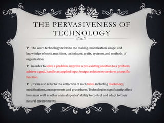 THE PERVASIVENESS OF
TECHNOLOGY
 The word technology refers to the making, modification, usage, and
knowledge of tools, machines, techniques, crafts, systems, and methods of
organization
 in order to solve a problem, improve a pre-existing solution to a problem,
achieve a goal, handle an applied input/output relation or perform a specific
function.
 , It can also refer to the collection of such tools, including machinery,
modifications, arrangements and procedures. Technologies significantly affect
human as well as other animal species' ability to control and adapt to their
natural environments
 