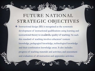 FUTURE NATIONAL
STRATEGIC OBJECTIVES
 Instructional design (ID) is recognised as the systematic
development of instructional qualifications using learning and
instructional theory to ensure the quality of teaching. As such
this standard of teaching involves educators’ content
knowledge, pedagogical knowledge, technological knowledge
and their combination knowledge areas. It also includes
progress of teaching materials and activities; and assessment
and evaluation of all instruction and apprentice activities.
 