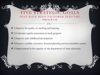 FIVE STRATEGIC GOALS
T H AT H AV E B E E N FAC T O R E D I N T O T H E
P RO G R A M
 1.Improve the quality of teaching and learning
 2.Undertake regular assessment to track progress
 3.Improve early childhood development
 4.Ensure a credible outcomes- focused planning and accountability system
 5.Improvement in the capacity of the department of basic education
 