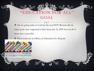―EDUCATION FOR ALL‖
GOAL
 Are we going make it or not by the year 2015? Because the six
major goals were supposed to have been met by 2005 but not all of
them were successful.
 These goals are as follow; six Education for All goals.
 