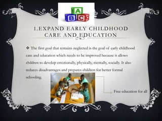 1.EXPAND EARLY CHILDHOOD
CARE AND EDUCATION
 The first goal that remains neglected is the goal of early childhood
care and education which needs to be improved because it allows
children to develop emotionally, physically, mentally, socially. It also
reduces disadvantages and prepares children for better formal
schooling.
Free education for all
 