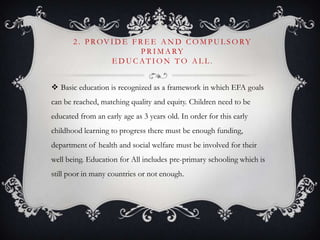 2 . P ROV I D E F R E E A N D C O M P U L S O RY
P R I M A RY
E D U C AT I O N T O A L L .
 Basic education is recognized as a framework in which EFA goals
can be reached, matching quality and equity. Children need to be
educated from an early age as 3 years old. In order for this early
childhood learning to progress there must be enough funding,
department of health and social welfare must be involved for their
well being. Education for All includes pre-primary schooling which is
still poor in many countries or not enough.
 