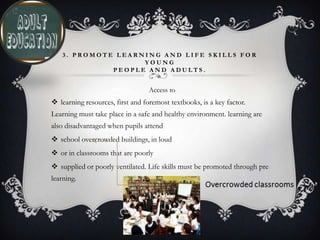 3 . P R O M O T E L E A R N I N G A N D L I F E S K I L L S F O R
Y O U N G
P E O P L E A N D A D U L T S .
Access to
 learning resources, first and foremost textbooks, is a key factor.
Learning must take place in a safe and healthy environment. learning are
also disadvantaged when pupils attend
 school overcrowded buildings, in loud
 or in classrooms that are poorly
 supplied or poorly ventilated. Life skills must be promoted through pre
learning.
 