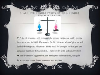 5 . A C H I E V E G E N D E R PA R I T Y B Y 2 0 0 5 , G E N D E R
E Q UA L I T Y B Y 2 0 1 5
 A lot of countries will not meet the gender parity goal in 2015 while
there were met in 2005. The reason for 2015 is that a lot of girls are still
denied their right to education. There need for changes so that girls can
get equal treatment for education. Therefore by 2015 girls and women
 can live free of aggression, can participate in institutions, can gain
 access and control over resources and services
 