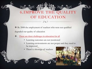 6.IMPROVE THE QUALITY
OF EDUCATION
 By 2008 the employment of teachers who were not qualified
degraded our quality of education
 . There are three challenges in education for all
• Learning outcomes are not monitored
• Learning environments are not proper and they need to
be improved
• There’s a shortage of teachers
 
