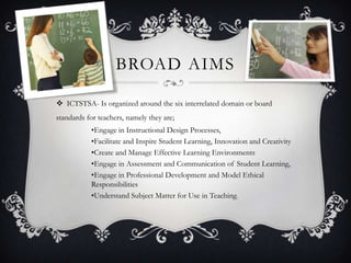 BROAD AIMS
 ICTSTSA- Is organized around the six interrelated domain or board
standards for teachers, namely they are;
•Engage in Instructional Design Processes,
•Facilitate and Inspire Student Learning, Innovation and Creativity
•Create and Manage Effective Learning Environments
•Engage in Assessment and Communication of Student Learning,
•Engage in Professional Development and Model Ethical
Responsibilities
•Understand Subject Matter for Use in Teaching.
 