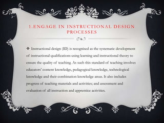 1. E NGAGE IN INSTRUCTIONAL DE SIGN
PROCE SSE S
 Instructional design (ID) is recognised as the systematic development
of instructional qualifications using learning and instructional theory to
ensure the quality of teaching. As such this standard of teaching involves
educators’ content knowledge, pedagogical knowledge, technological
knowledge and their combination knowledge areas. It also includes
progress of teaching materials and activities; and assessment and
evaluation of all instruction and apprentice activities.
 