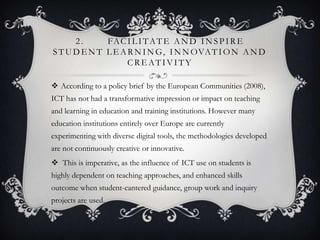 2. FACIL ITATE AND INSPIRE
STUDE NT L E ARNING, INNOVATION AND
CRE ATIVITY
 According to a policy brief by the European Communities (2008),
ICT has not had a transformative impression or impact on teaching
and learning in education and training institutions. However many
education institutions entirely over Europe are currently
experimenting with diverse digital tools, the methodologies developed
are not continuously creative or innovative.
 This is imperative, as the influence of ICT use on students is
highly dependent on teaching approaches, and enhanced skills
outcome when student-cantered guidance, group work and inquiry
projects are used.
 