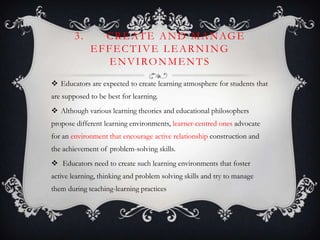 3. CREATE AND MANAGE
EFFECTIVE LEARNING
ENVIRONMENTS
 Educators are expected to create learning atmosphere for students that
are supposed to be best for learning.
 Although various learning theories and educational philosophers
propose different learning environments, learner-centred ones advocate
for an environment that encourage active relationship construction and
the achievement of problem-solving skills.
 Educators need to create such learning environments that foster
active learning, thinking and problem solving skills and try to manage
them during teaching-learning practices
 