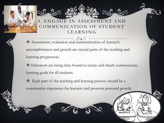 4. E NGAGE IN ASSE SSME NT AND
COMMUNICATION OF STUDE NT
L E ARNING
 Assessment, evaluation and communication of learner’s
accomplishment and growth are crucial parts of the teaching and
learning progression.
 Educators are being duty-bound to create and clearly communicate
learning goals for all students.
 Each part of the teaching and learning process should be a
constructive experience for learners and promote personal growth.
 