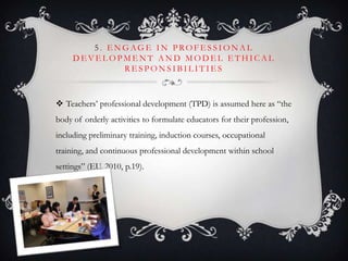 5 . E N G AG E I N P RO F E S S I O N A L
D E V E L O P M E N T A N D M O D E L E T H I C A L
R E S P O N S I B I L I T I E S
 Teachers’ professional development (TPD) is assumed here as ―the
body of orderly activities to formulate educators for their profession,
including preliminary training, induction courses, occupational
training, and continuous professional development within school
settings‖ (EU, 2010, p.19).
 