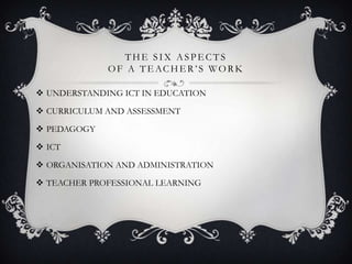 THE SIX ASPE CTS
OF A TE ACHE R’ S WORK
 UNDERSTANDING ICT IN EDUCATION
 CURRICULUM AND ASSESSMENT
 PEDAGOGY
 ICT
 ORGANISATION AND ADMINISTRATION
 TEACHER PROFESSIONAL LEARNING
 