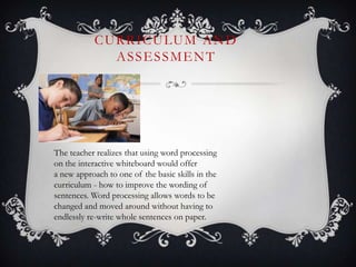 CURRICULUM AND
ASSESSMENT
The teacher realizes that using word processing
on the interactive whiteboard would offer
a new approach to one of the basic skills in the
curriculum - how to improve the wording of
sentences. Word processing allows words to be
changed and moved around without having to
endlessly re-write whole sentences on paper.
 