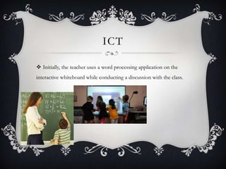 ICT
 Initially, the teacher uses a word processing application on the
interactive whiteboard while conducting a discussion with the class.
 
