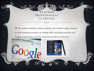 TE ACHE R
PROFE SSIONAL
L E ARNING
 The teacher searches various websites for mother-tongue teachers
to find teaching resources on writing skills, including exercises and
writing assignments, stimulus material and ideas for lessons
 