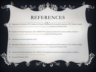 REFERENCES
 Department of Education, 2007. Guidelines for Teacher Training and Professional Development in ICT. [Online] Available
at: http://www.thutong.doe.gov.za/ResourceDownload.aspx?id=35998 [Accessed 22 February 2013].
 Scientific and Cultural Organization, 2011. UNESCO ICT competency framework for teachers. [Online] Available at:
http://unesdoc.unesco.org/images/0021/002134/213475e.pdf [Accessed 22 February 2013].
 (Scientific and Cultural Organization, 2011)
 Department of Education, 2007. Guidelines for Teacher Training and Professional Development in ICT. [Online] Available
at: http://www.thutong.doe.gov.za/ResourceDownload.aspx?id=35998 [Accessed 22 February 2013].
 Scientific and Cultural Organization, 2011. UNESCO ICT competency framework for teachers. [Online] Available at:
http://unesdoc.unesco.org/images/0021/002134/213475e.pdf
 [Accessed 22 February 2013].
 