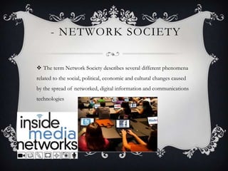 - NETWORK SOCIETY
 The term Network Society describes several different phenomena
related to the social, political, economic and cultural changes caused
by the spread of networked, digital information and communications
technologies
 
