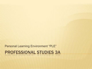PROFESSIONAL STUDIES 3A
Personal Learning Environment “PLE”
 