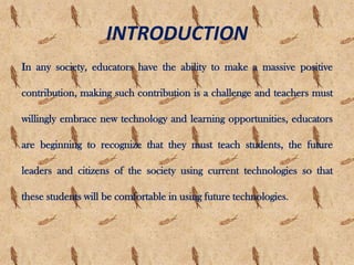 INTRODUCTION
In any society, educators have the ability to make a massive positive
contribution, making such contribution is a challenge and teachers must
willingly embrace new technology and learning opportunities, educators
are beginning to recognize that they must teach students, the future
leaders and citizens of the society using current technologies so that
these students will be comfortable in using future technologies.
 
