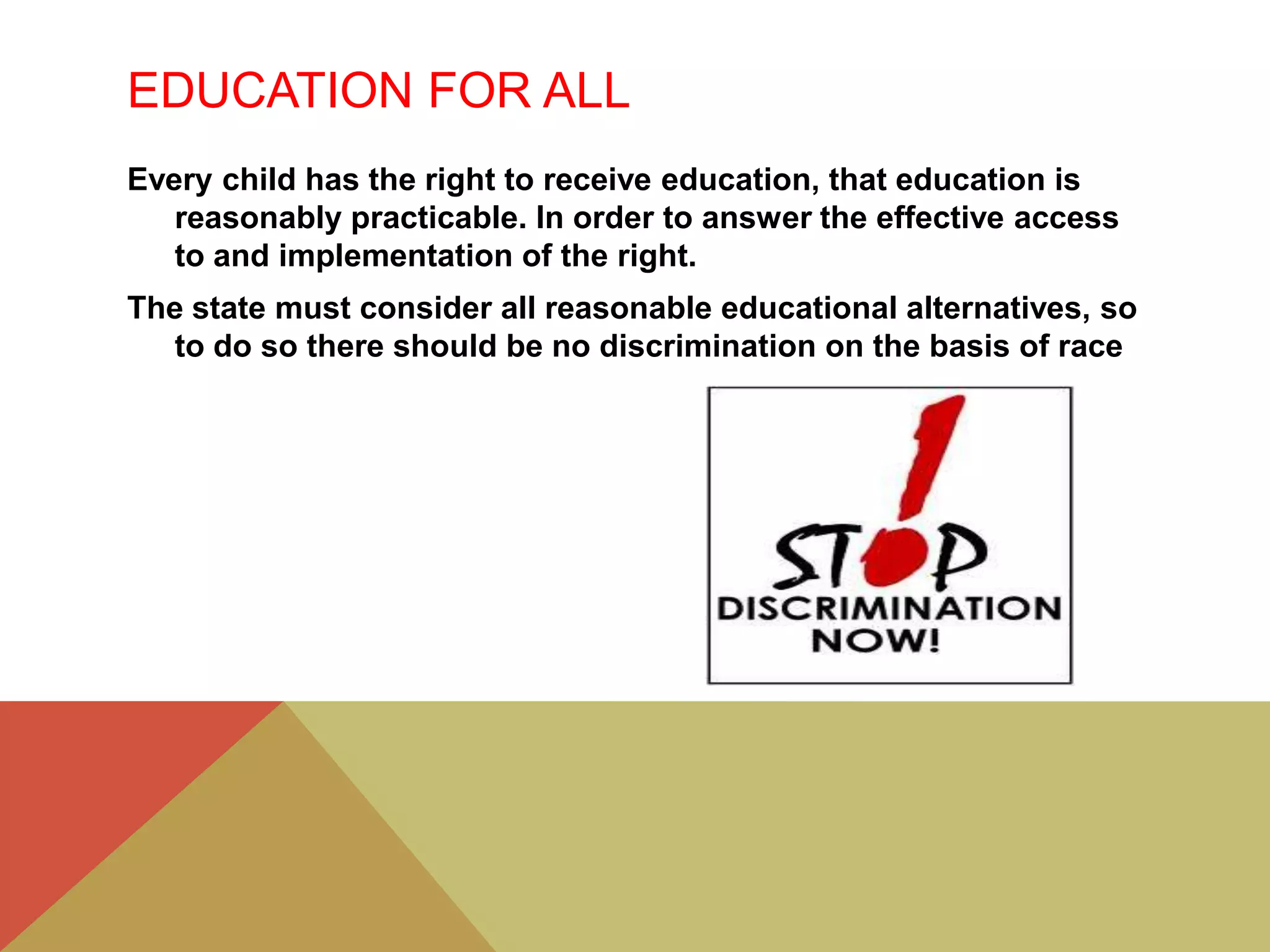 EDUCATION FOR ALL
Every child has the right to receive education, that education is
reasonably practicable. In order to answer the effective access
to and implementation of the right.
The state must consider all reasonable educational alternatives, so
to do so there should be no discrimination on the basis of race
 