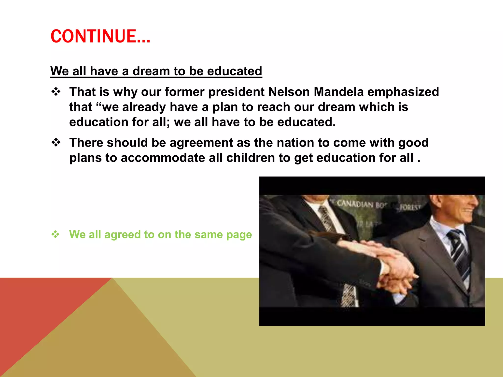 CONTINUE…
We all have a dream to be educated
 That is why our former president Nelson Mandela emphasized
that “we already have a plan to reach our dream which is
education for all; we all have to be educated.
 There should be agreement as the nation to come with good
plans to accommodate all children to get education for all .
 We all agreed to on the same page
 
