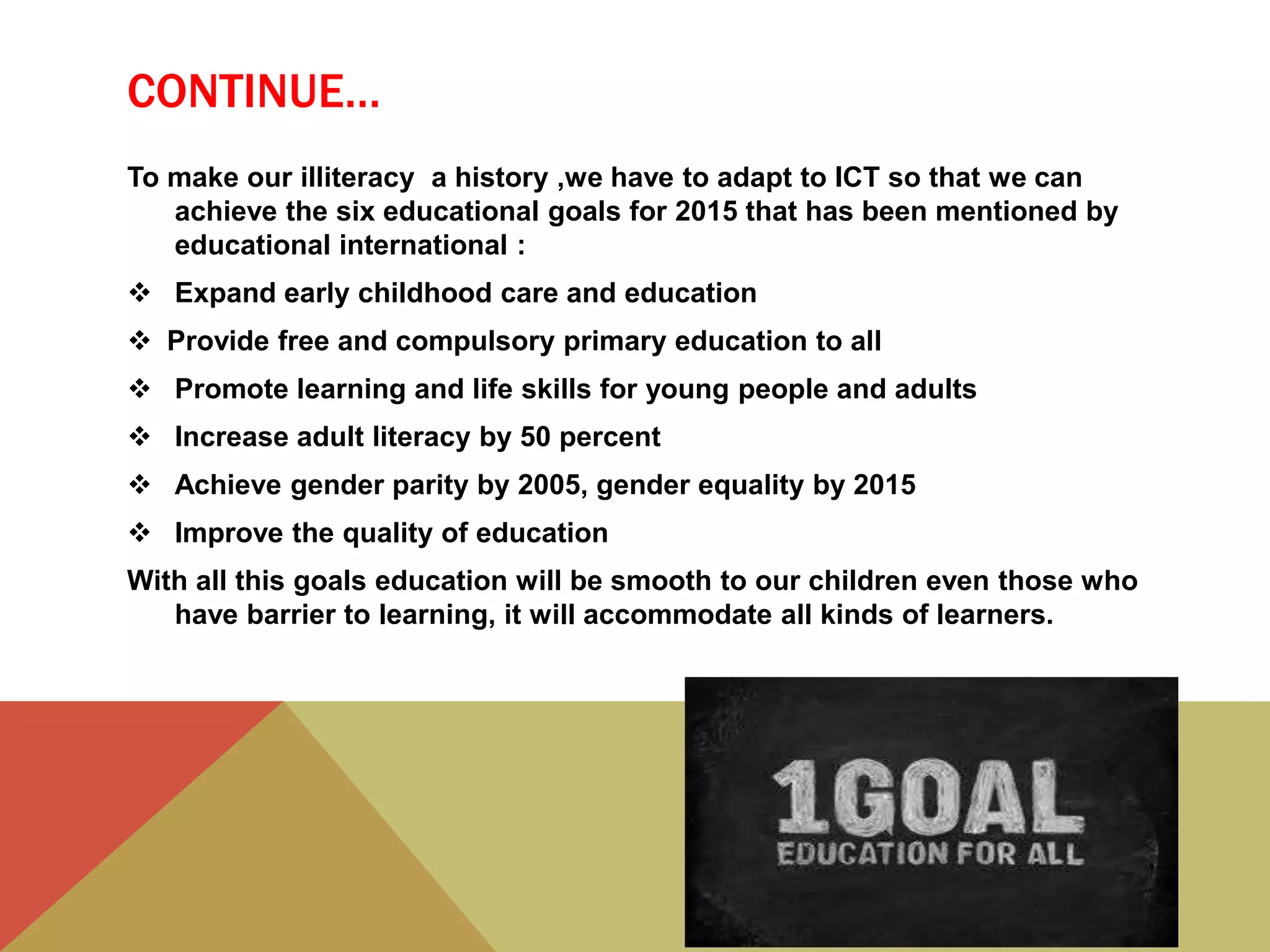 CONTINUE…
To make our illiteracy a history ,we have to adapt to ICT so that we can
achieve the six educational goals for 2015 that has been mentioned by
educational international :
 Expand early childhood care and education
 Provide free and compulsory primary education to all
 Promote learning and life skills for young people and adults
 Increase adult literacy by 50 percent
 Achieve gender parity by 2005, gender equality by 2015
 Improve the quality of education
With all this goals education will be smooth to our children even those who
have barrier to learning, it will accommodate all kinds of learners.
 