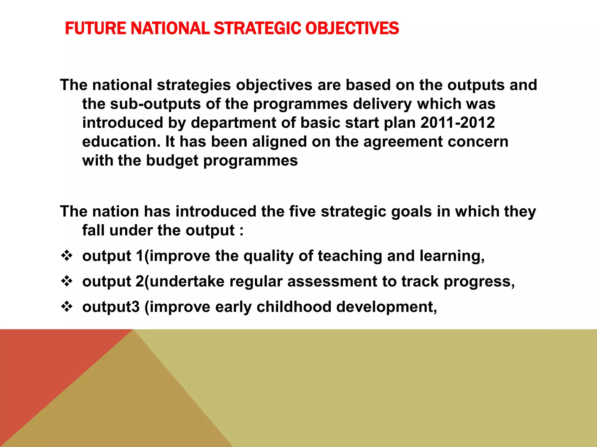 FUTURE NATIONAL STRATEGIC OBJECTIVES
The national strategies objectives are based on the outputs and
the sub-outputs of the programmes delivery which was
introduced by department of basic start plan 2011-2012
education. It has been aligned on the agreement concern
with the budget programmes
The nation has introduced the five strategic goals in which they
fall under the output :
 output 1(improve the quality of teaching and learning,
 output 2(undertake regular assessment to track progress,
 output3 (improve early childhood development,
 
