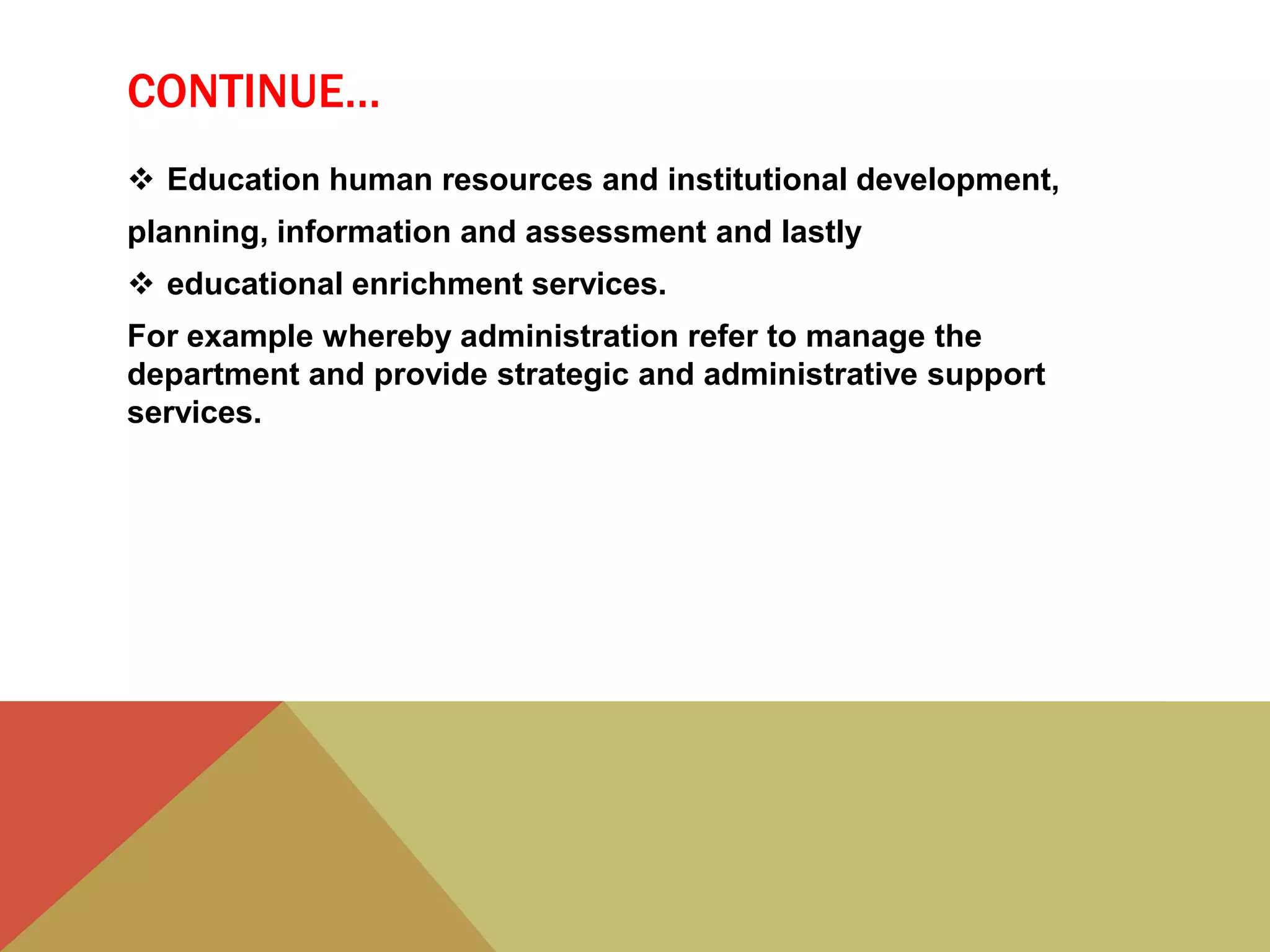 CONTINUE…
 Education human resources and institutional development,
planning, information and assessment and lastly
 educational enrichment services.
For example whereby administration refer to manage the
department and provide strategic and administrative support
services.
 
