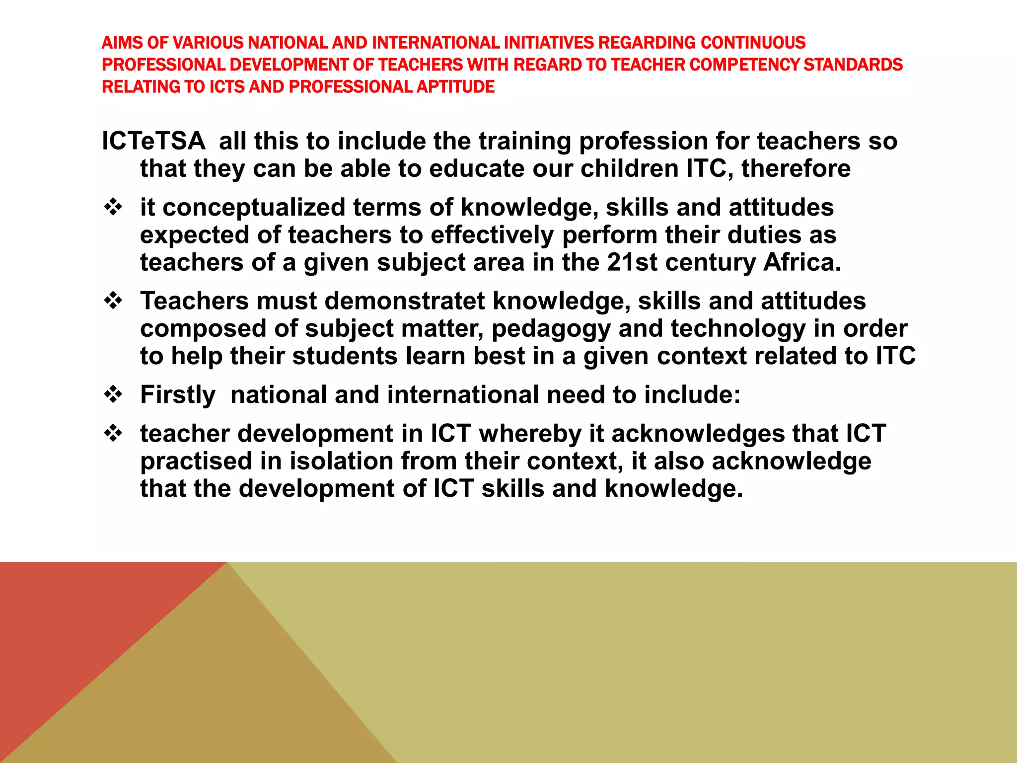 AIMS OF VARIOUS NATIONAL AND INTERNATIONAL INITIATIVES REGARDING CONTINUOUS
PROFESSIONAL DEVELOPMENT OF TEACHERS WITH REGARD TO TEACHER COMPETENCY STANDARDS
RELATING TO ICTS AND PROFESSIONAL APTITUDE
ICTeTSA all this to include the training profession for teachers so
that they can be able to educate our children ITC, therefore
 it conceptualized terms of knowledge, skills and attitudes
expected of teachers to effectively perform their duties as
teachers of a given subject area in the 21st century Africa.
 Teachers must demonstratet knowledge, skills and attitudes
composed of subject matter, pedagogy and technology in order
to help their students learn best in a given context related to ITC
 Firstly national and international need to include:
 teacher development in ICT whereby it acknowledges that ICT
practised in isolation from their context, it also acknowledge
that the development of ICT skills and knowledge.
 