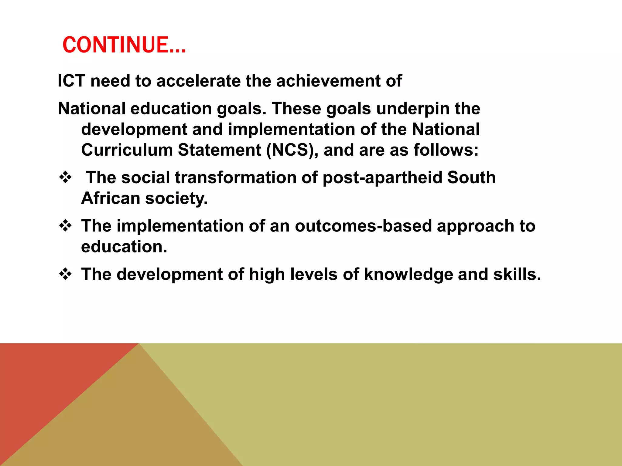 CONTINUE…
ICT need to accelerate the achievement of
National education goals. These goals underpin the
development and implementation of the National
Curriculum Statement (NCS), and are as follows:
 The social transformation of post-apartheid South
African society.
 The implementation of an outcomes-based approach to
education.
 The development of high levels of knowledge and skills.
 