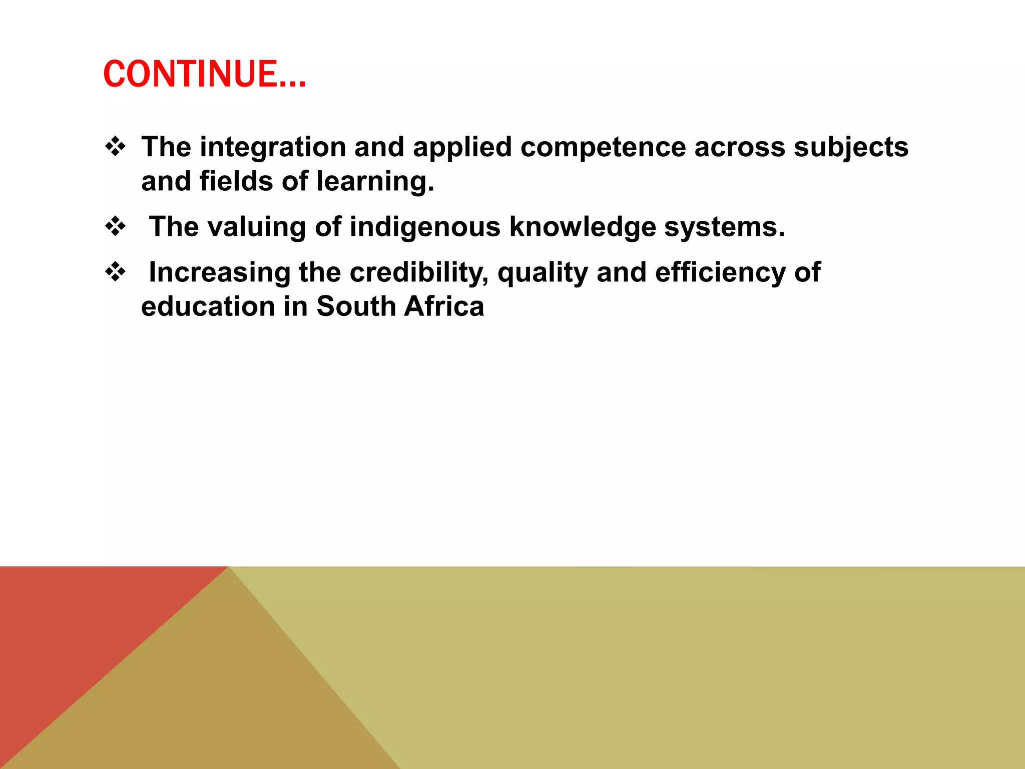CONTINUE…
 The integration and applied competence across subjects
and fields of learning.
 The valuing of indigenous knowledge systems.
 Increasing the credibility, quality and efficiency of
education in South Africa
 