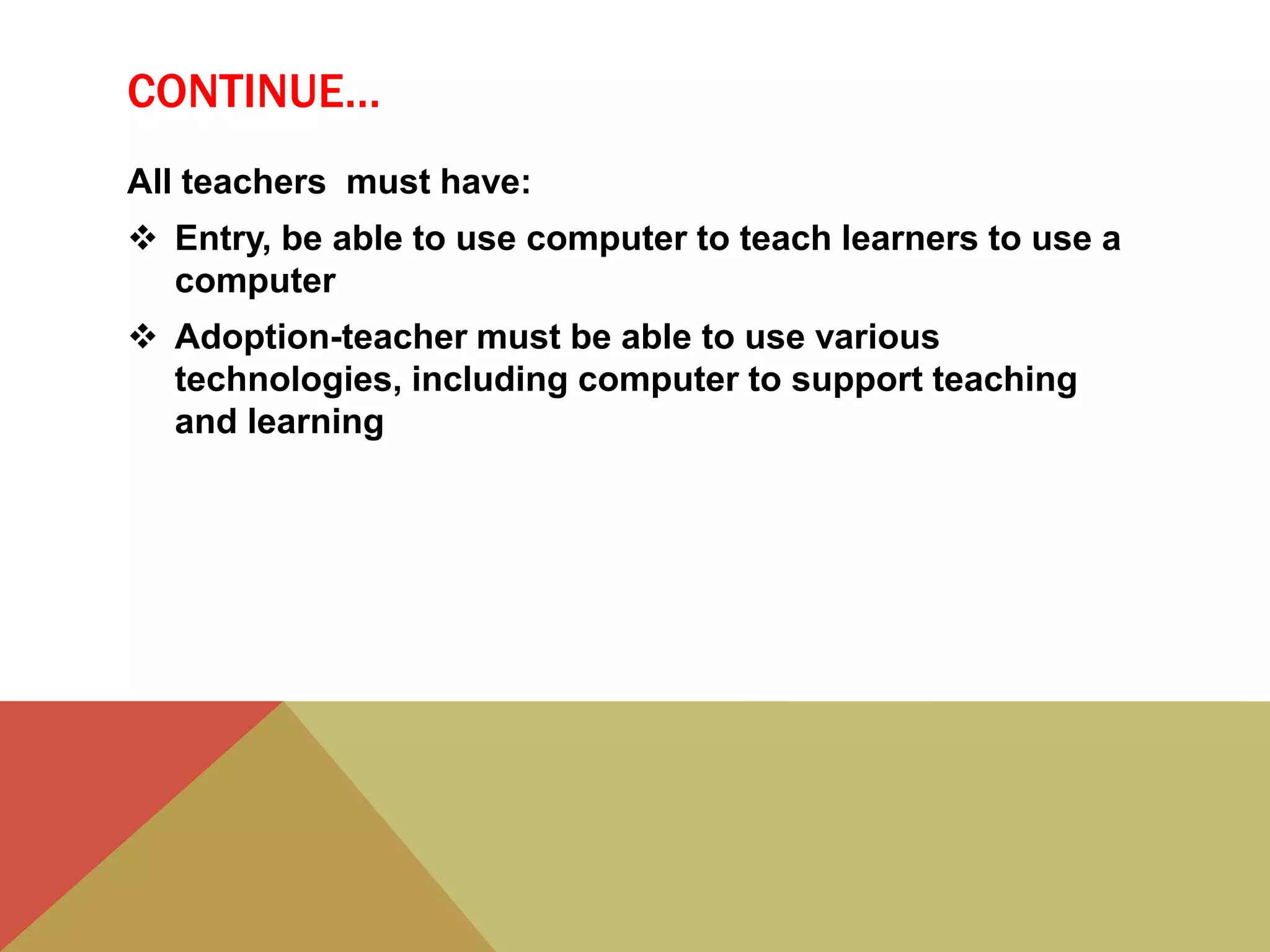 CONTINUE…
All teachers must have:
 Entry, be able to use computer to teach learners to use a
computer
 Adoption-teacher must be able to use various
technologies, including computer to support teaching
and learning
 