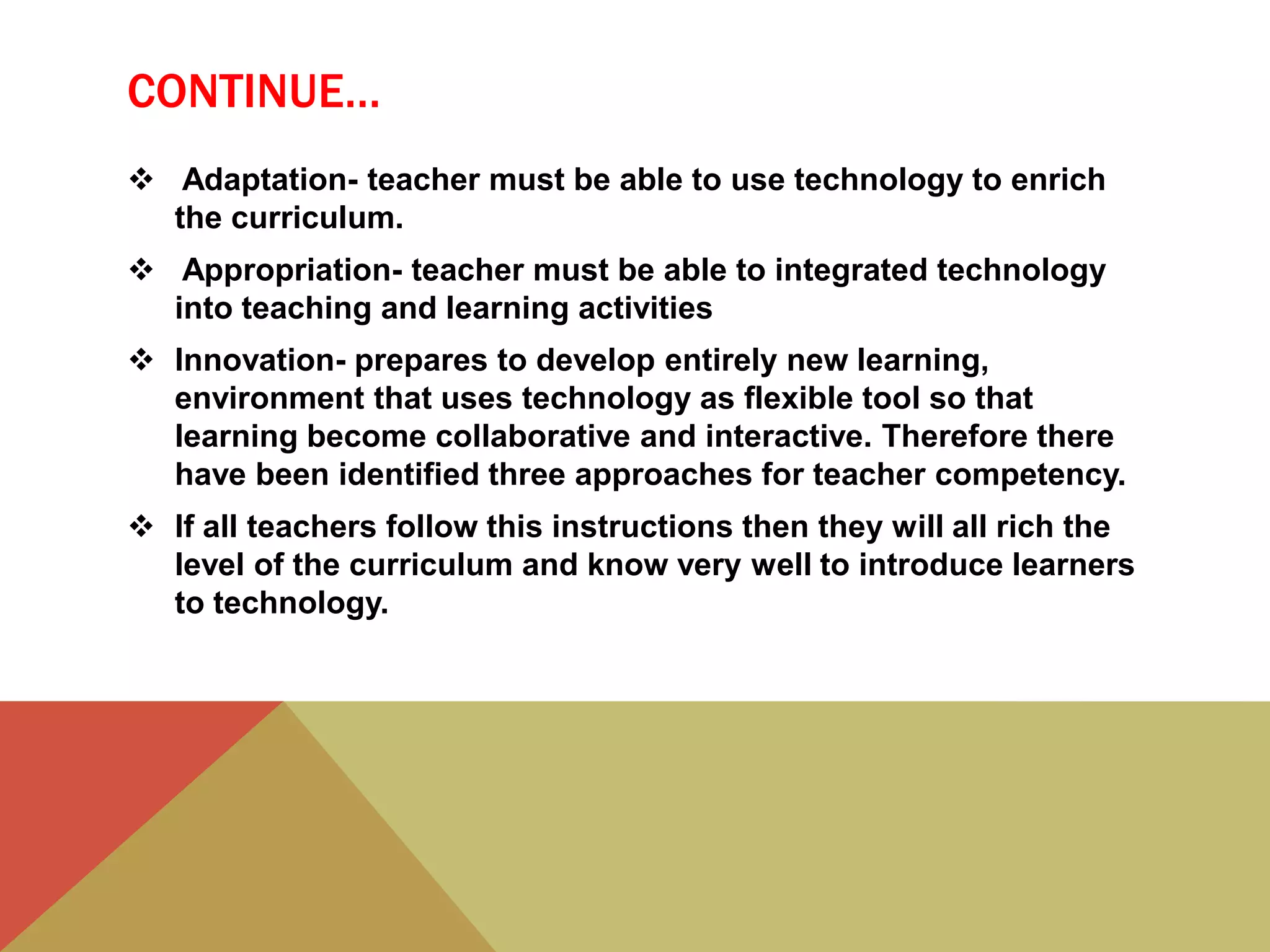 CONTINUE…
 Adaptation- teacher must be able to use technology to enrich
the curriculum.
 Appropriation- teacher must be able to integrated technology
into teaching and learning activities
 Innovation- prepares to develop entirely new learning,
environment that uses technology as flexible tool so that
learning become collaborative and interactive. Therefore there
have been identified three approaches for teacher competency.
 If all teachers follow this instructions then they will all rich the
level of the curriculum and know very well to introduce learners
to technology.
 