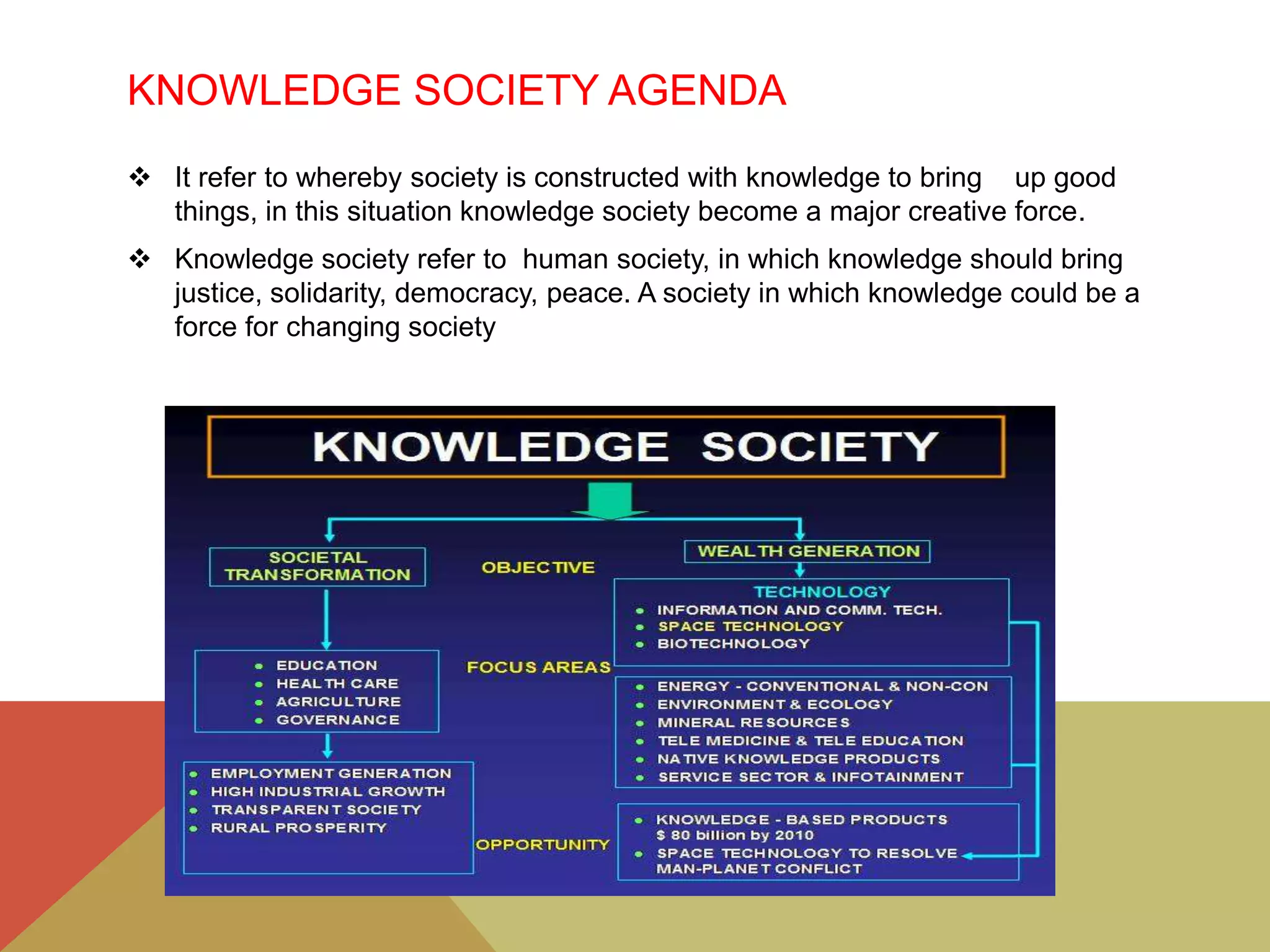 KNOWLEDGE SOCIETY AGENDA
 It refer to whereby society is constructed with knowledge to bring up good
things, in this situation knowledge society become a major creative force.
 Knowledge society refer to human society, in which knowledge should bring
justice, solidarity, democracy, peace. A society in which knowledge could be a
force for changing society
 