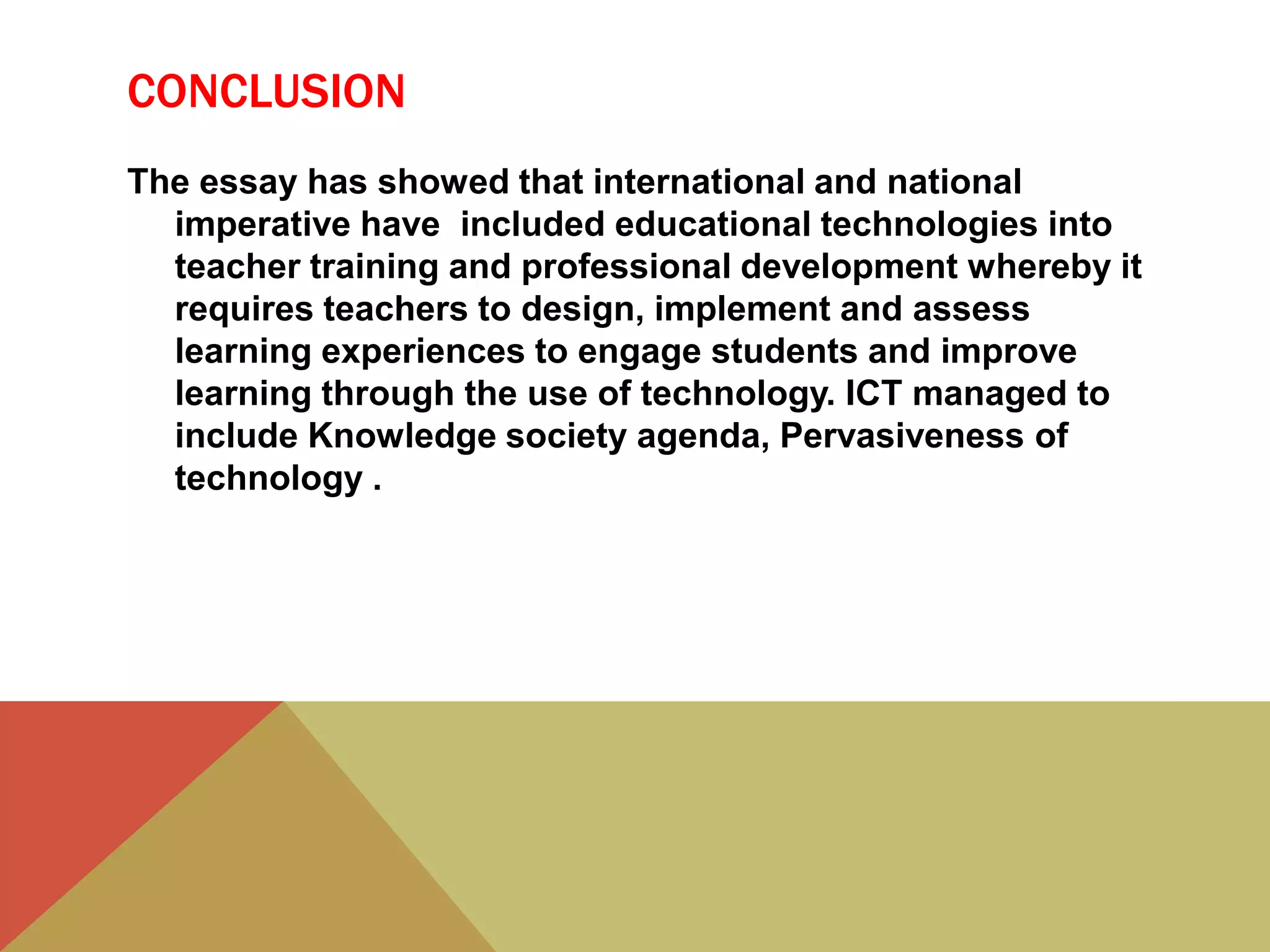 CONCLUSION
The essay has showed that international and national
imperative have included educational technologies into
teacher training and professional development whereby it
requires teachers to design, implement and assess
learning experiences to engage students and improve
learning through the use of technology. ICT managed to
include Knowledge society agenda, Pervasiveness of
technology .
 
