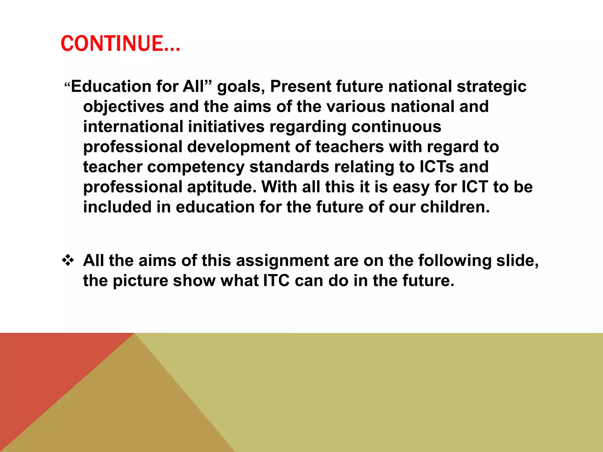 CONTINUE…
“Education for All” goals, Present future national strategic
objectives and the aims of the various national and
international initiatives regarding continuous
professional development of teachers with regard to
teacher competency standards relating to ICTs and
professional aptitude. With all this it is easy for ICT to be
included in education for the future of our children.
 All the aims of this assignment are on the following slide,
the picture show what ITC can do in the future.
 