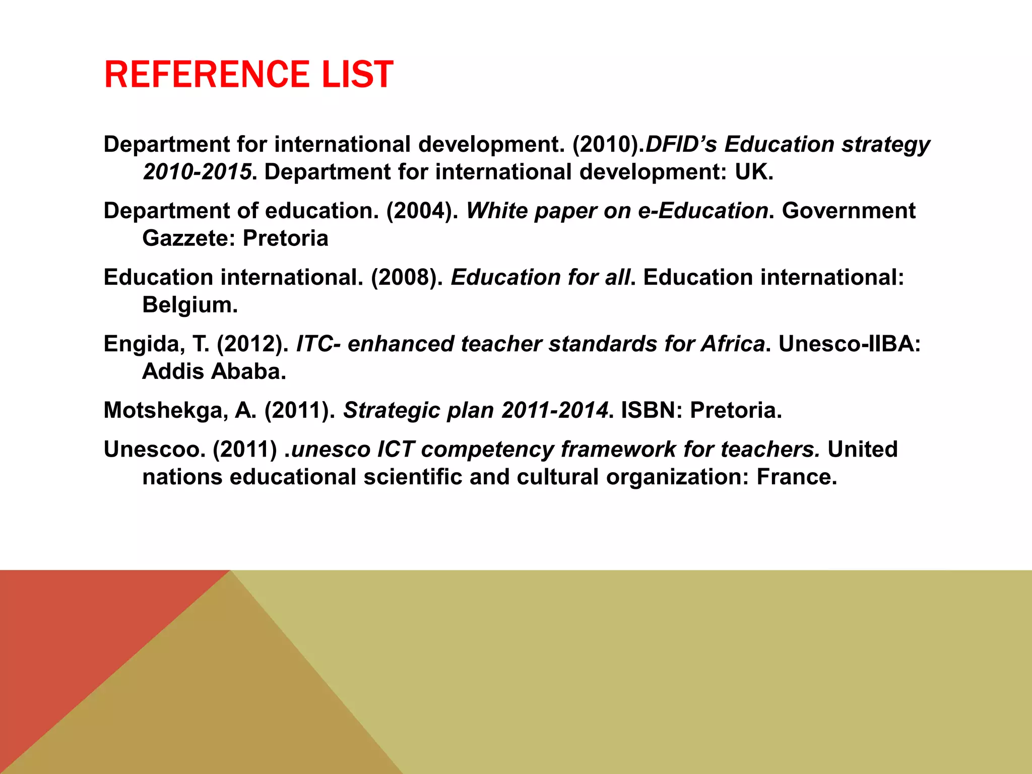 REFERENCE LIST
Department for international development. (2010).DFID’s Education strategy
2010-2015. Department for international development: UK.
Department of education. (2004). White paper on e-Education. Government
Gazzete: Pretoria
Education international. (2008). Education for all. Education international:
Belgium.
Engida, T. (2012). ITC- enhanced teacher standards for Africa. Unesco-IIBA:
Addis Ababa.
Motshekga, A. (2011). Strategic plan 2011-2014. ISBN: Pretoria.
Unescoo. (2011) .unesco ICT competency framework for teachers. United
nations educational scientific and cultural organization: France.
 