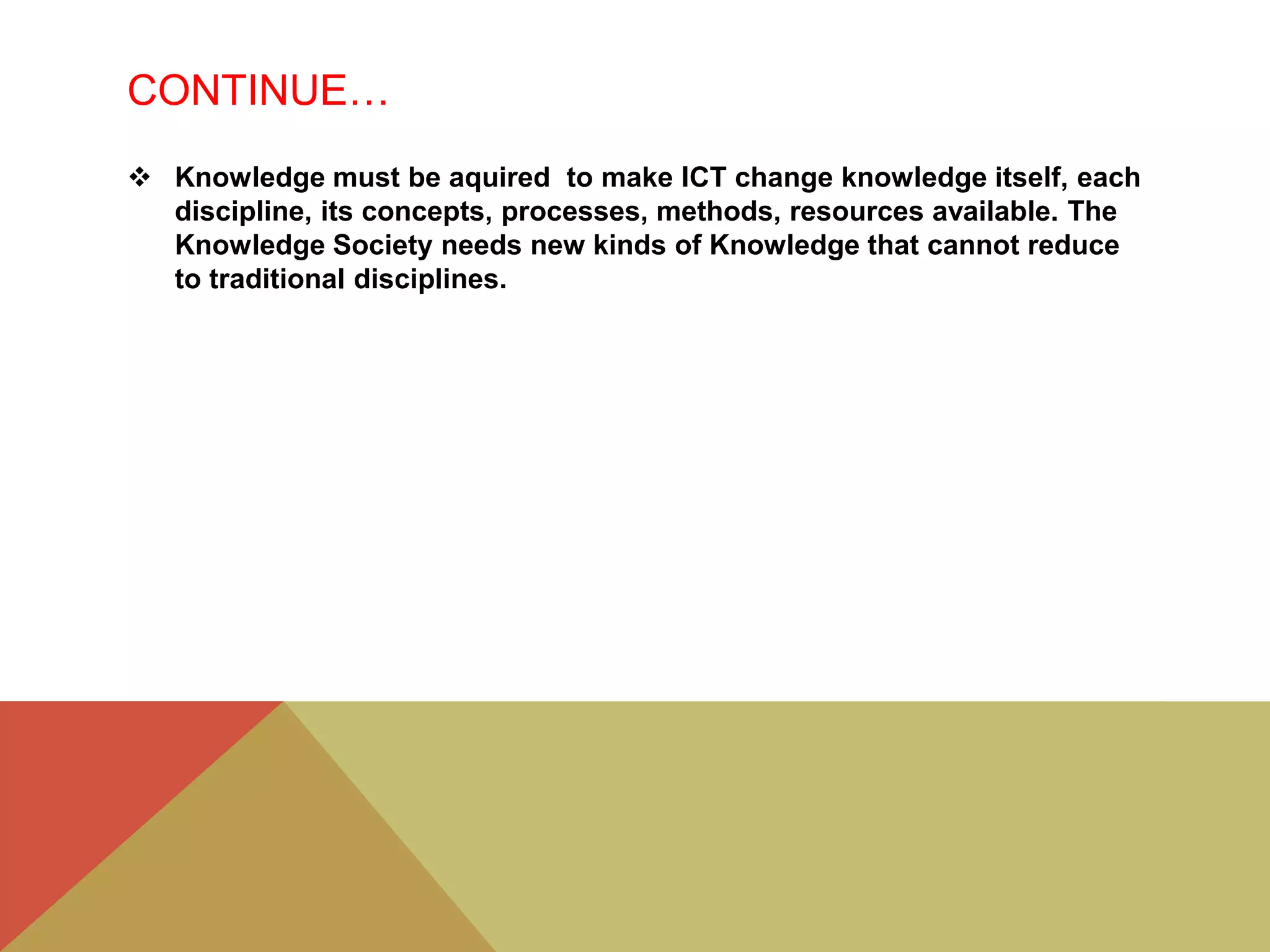 CONTINUE…
 Knowledge must be aquired to make ICT change knowledge itself, each
discipline, its concepts, processes, methods, resources available. The
Knowledge Society needs new kinds of Knowledge that cannot reduce
to traditional disciplines.
 